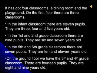 It has got four classrooms, a dining room and the
playground. On the first floor there are three
classrooms.
• In the infant classroom there are eleven pupils.
They are three, four and five years old.
• In the 1st and 2nd grade classroom there are
nine pupils. They are six and seven years old.
• In the 5th and 6th grade classroom there are
seven pupils. They are ten and eleven years old.
•On the ground floor we have the 3rd and 4th grade
classroom. There are fourteen pupils. They are
eight and nine years old.
 