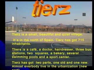 Tierz is a small, beautiful and quiet village.
 It`s in the north of Spain. Tierz has got 715
inhabitants.
There is a café, a doctor, hairdresser, three bus
stations, two squares, a bakery, several
swimming pools and a sport center.
Tierz has got two parts, one old and one new.
Almost everbody live in the urbanization (new
 