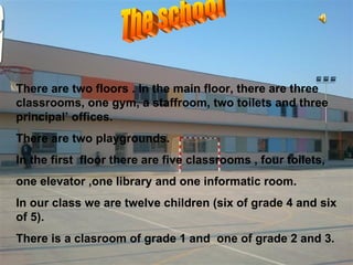 There are two floors . In the main floor, there are three
classrooms, one gym, a staffroom, two toilets and three
principal’ offices.
There are two playgrounds.
In the first floor there are five classrooms , four toilets,
one elevator ,one library and one informatic room.
In our class we are twelve children (six of grade 4 and six
of 5).
There is a clasroom of grade 1 and one of grade 2 and 3.
 