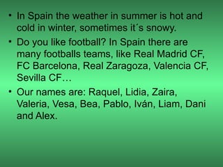 • In Spain the weather in summer is hot and
  cold in winter, sometimes it´s snowy.
• Do you like football? In Spain there are
  many footballs teams, like Real Madrid CF,
  FC Barcelona, Real Zaragoza, Valencia CF,
  Sevilla CF…
• Our names are: Raquel, Lidia, Zaira,
  Valeria, Vesa, Bea, Pablo, Iván, Liam, Dani
  and Alex.
 