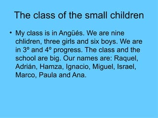 The class of the small children
• My class is in Angüés. We are nine
  chlidren, three girls and six boys. We are
  in 3º and 4º progress. The class and the
  school are big. Our names are: Raquel,
  Adrián, Hamza, Ignacio, Miguel, Israel,
  Marco, Paula and Ana.
 