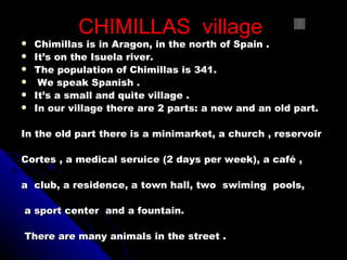 CHIMILLAS village
   Chimillas is in Aragon, in the north of Spain .
   It’s on the Isuela river.
   The population of Chimillas is 341.
    We speak Spanish .
   It’s a small and quite village .
   In our village there are 2 parts: a new and an old part.

In the old part there is a minimarket, a church , reservoir

Cortes , a medical seruice (2 days per week), a café ,

a club, a residence, a town hall, two swiming pools,

a sport center and a fountain.

There are many animals in the street .
 