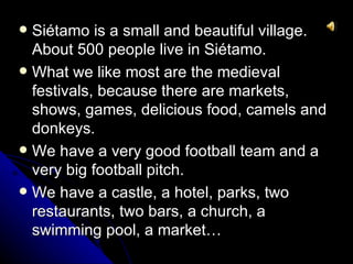 Siétamo is a small and beautiful village.
  About 500 people live in Siétamo.
 What we like most are the medieval
  festivals, because there are markets,
  shows, games, delicious food, camels and
  donkeys.
 We have a very good football team and a
  very big football pitch.
 We have a castle, a hotel, parks, two
  restaurants, two bars, a church, a
  swimming pool, a market…
 