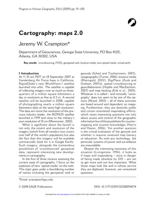 Progress in Human Geography 33(1) (2009) pp. 91–100




Cartography: maps 2.0
Jeremy W. Crampton*
Department of Geosciences, Georgia State University, PO Box 4105,
Atlanta, GA 30302, USA
    Key words: crowdsourcing, FOSS, geospatial web, locative media, new spatial media, virtual earth.



I Introduction                                                         geoweb (Scharl and Tochtermann, 2007),
At 11.35 am PDT on 18 September 2007 at                                neogeography (Turner, 2006), locative media
Vandenberg Air Force base in California,                               (Rheingold, 2002), DigiPlace (Zook and
DigitalGlobe’s new WorldView-1 satellite                               Graham, 2007a), spatial crowdsourcing or
launched into orbit. The satellite is capable                          geocollaboration (Hopfer and MacEachren,
of collecting imagery over as much as three-                           2007) and map hacking (Erle et al., 2005).
quarters of a million square kilometers a                              Whatever it is called – and ironically ‘carto-
day in resolution as ﬁne as 0.5 m. A second                            graphy’ does not seem to be one of the op-
satellite will be launched in 2008, capable                            tions (Wood, 2003) – all of these activities
of photographing nearly a million square                               are based around and dependent on mapp-
kilometers daily at the same high resolution.                          ing. Furthermore, they are distinctly public
The data are twice the resolution of the pre-                          and citizen orientated mapmaking efforts,
vious industry leader, the IKONOS satellite                            which raises interesting questions not only
launched in 1999 and close to the military’s                           about access and control of the geographic
own resolution of 10 cm (Monmonier, 2002).                             information but of the possibilities for counter-
    What is significant about the launch is                            mapping and counter-knowledges (Harris
not only the extent and resolution of the                              and Hazen, 2006). Yet another question
imagery (which from all vendors now covers                             is the critical evaluation of the geoweb and
over half of the world’s population) but also                          whether it requires renewed map literacy
the fact that this imagery will be available                           or education. As with any technology, the
commercially (look for it in Google Earth).                            particular systems of power and surveillance
Such imagery, alongside the tremendous                                 are unavoidable.
possibilities of ‘crowdsourced’ geospatial                                 Despite the interesting messiness of this
data, represent interesting new develop-                               situation (Livingstone, 1996), it looks as
ments in cartography.                                                  if maps and mapmaking – once in danger
    In the ﬁrst of three reviews assessing the                         of being made obsolete by GIS – are set
current state of cartography, I focus on the                           to get more and not less important. What
explosion of new ‘spatial media’ on the web.                           those maps look like and in whose service
This topic goes under a bewildering number                             they are deployed, however, are unresolved
of names including the geospatial web or                               questions.

*Email: jcrampton@gsu.edu

© 2008 SAGE Publications                                                                  DOI: 10.1177/0309132508094074

                       Downloaded from http://phg.sagepub.com at FLORIDA STATE UNIV LIBRARY on January 16, 2009
 