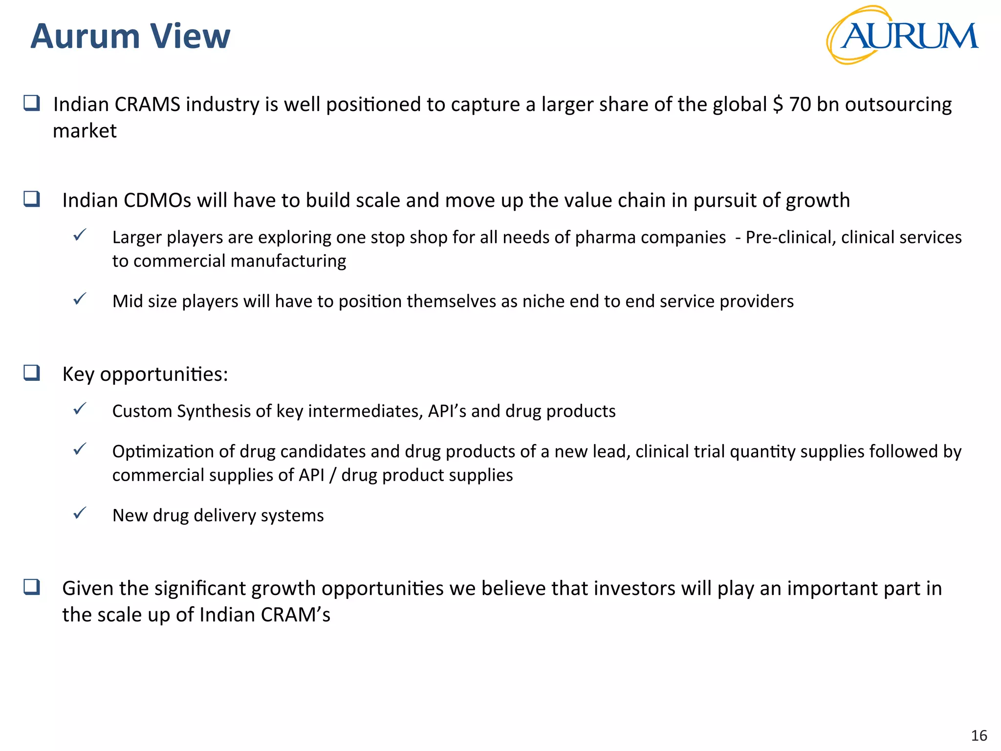 Strictly	
  Conﬁden/al	
  
Aurum	
  View	
  	
  
q  Indian	
  CRAMS	
  industry	
  is	
  well	
  posi/oned	
  to	
  capture	
  a	
  larger	
  share	
  of	
  the	
  global	
  $	
  70	
  bn	
  outsourcing	
  
market	
  	
  
q  Indian	
  CDMOs	
  will	
  have	
  to	
  build	
  scale	
  and	
  move	
  up	
  the	
  value	
  chain	
  in	
  pursuit	
  of	
  growth	
  	
  	
  
ü  Larger	
  players	
  are	
  exploring	
  one	
  stop	
  shop	
  for	
  all	
  needs	
  of	
  pharma	
  companies	
  	
  -­‐	
  Pre-­‐clinical,	
  clinical	
  services	
  
to	
  commercial	
  manufacturing	
  	
  
ü  Mid	
  size	
  players	
  will	
  have	
  to	
  posi/on	
  themselves	
  as	
  niche	
  end	
  to	
  end	
  service	
  providers	
  	
  
q  Key	
  opportuni/es:	
  	
  
ü  Custom	
  Synthesis	
  of	
  key	
  intermediates,	
  API’s	
  and	
  drug	
  products	
  
ü  Op/miza/on	
  of	
  drug	
  candidates	
  and	
  drug	
  products	
  of	
  a	
  new	
  lead,	
  clinical	
  trial	
  quan/ty	
  supplies	
  followed	
  by	
  
commercial	
  supplies	
  of	
  API	
  /	
  drug	
  product	
  supplies	
  	
  
ü  New	
  drug	
  delivery	
  systems	
  	
  
q  Given	
  the	
  signiﬁcant	
  growth	
  opportuni/es	
  we	
  believe	
  that	
  investors	
  will	
  play	
  an	
  important	
  part	
  in	
  
the	
  scale	
  up	
  of	
  Indian	
  CRAM’s	
  	
  
	
  
16	
  
 