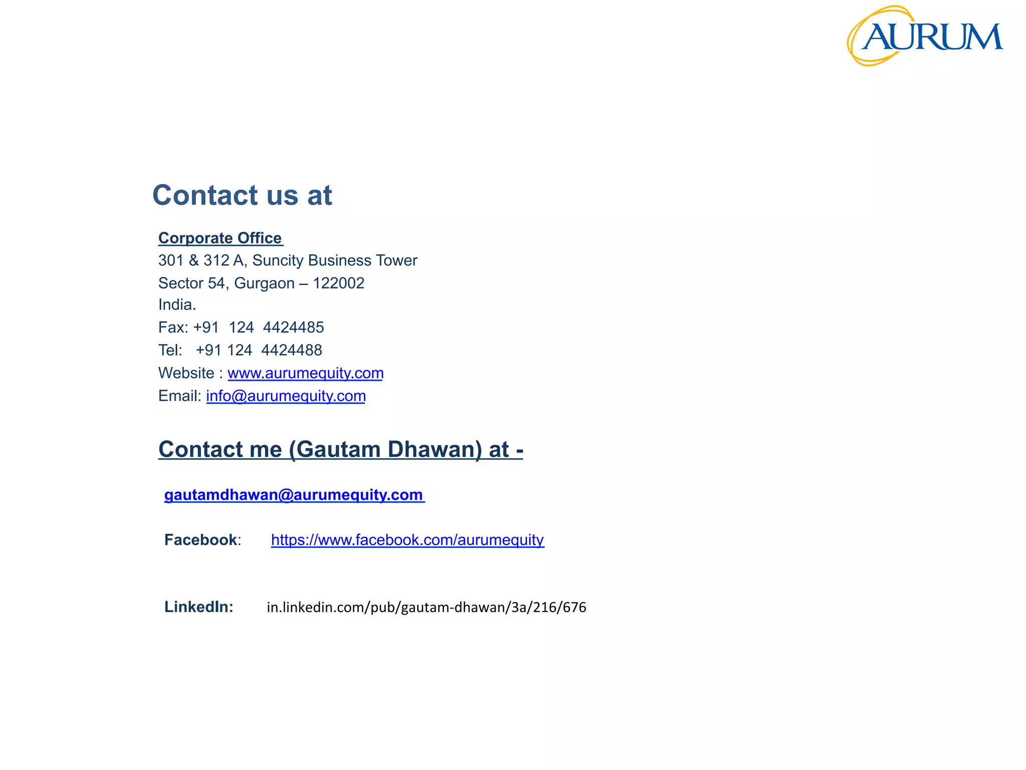 Strictly	
  Conﬁden/al	
  
Contact us at
Corporate Office
301 & 312 A, Suncity Business Tower
Sector 54, Gurgaon – 122002
India.
Fax: +91 124 4424485
Tel: +91 124 4424488
Website : www.aurumequity.com
Email: info@aurumequity.com
Contact me (Gautam Dhawan) at -
gautamdhawan@aurumequity.com
Facebook: https://www.facebook.com/aurumequity
LinkedIn: in.linkedin.com/pub/gautam-­‐dhawan/3a/216/676	
  	
  	
  
 