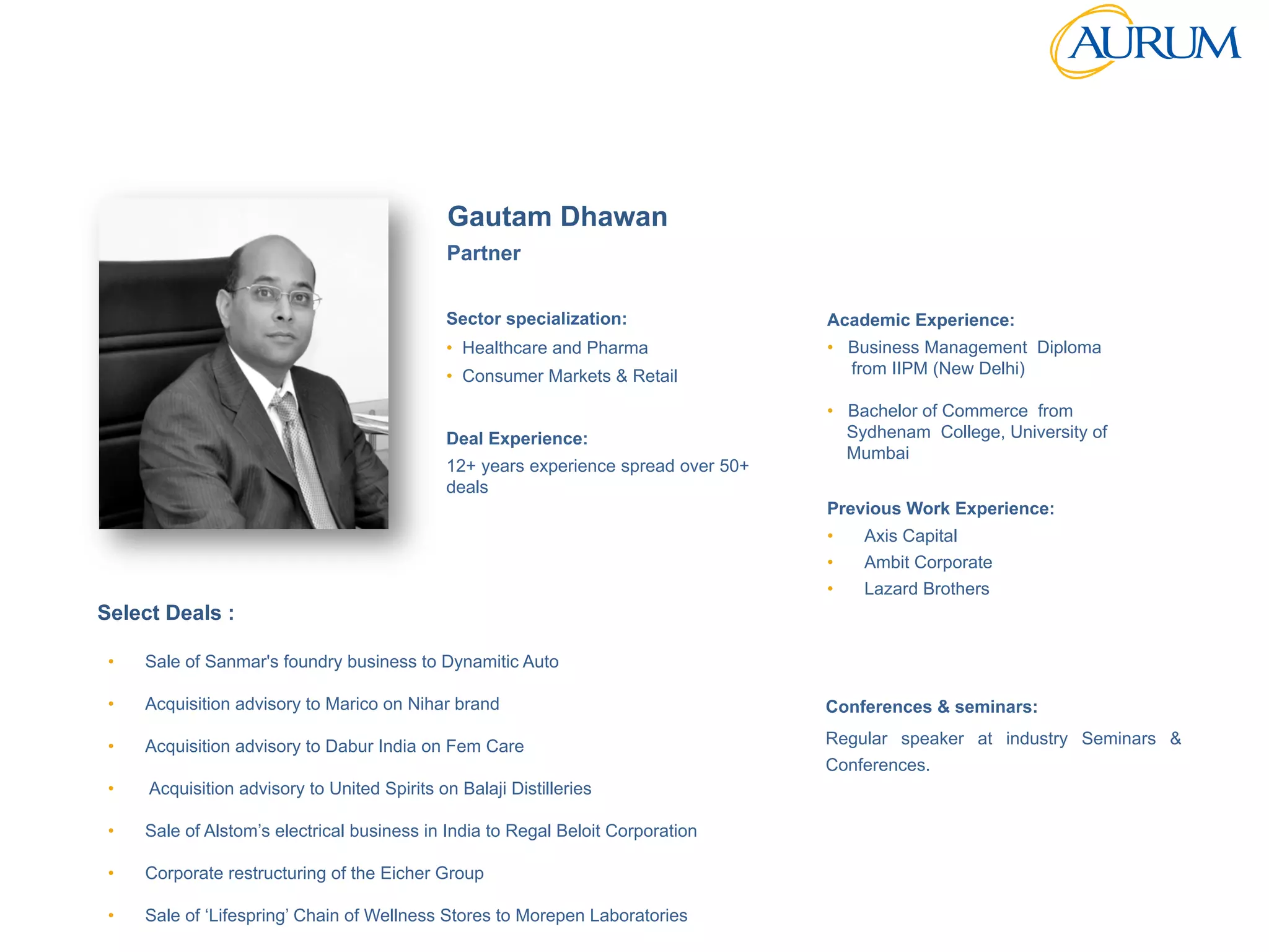 Strictly	
  Conﬁden/al	
  
Sector specialization:
•  Healthcare and Pharma
•  Consumer Markets & Retail
Deal Experience:
12+ years experience spread over 50+
deals
Previous Work Experience:
•  Axis Capital
•  Ambit Corporate
•  Lazard Brothers
Academic Experience:
•  Business Management Diploma
from IIPM (New Delhi)
•  Bachelor of Commerce from
Sydhenam College, University of
Mumbai
Conferences & seminars:
Regular speaker at industry Seminars &
Conferences.
Select Deals :
Partner
Gautam Dhawan
•  Sale of Sanmar's foundry business to Dynamitic Auto
•  Acquisition advisory to Marico on Nihar brand
•  Acquisition advisory to Dabur India on Fem Care
•  Acquisition advisory to United Spirits on Balaji Distilleries
•  Sale of Alstom’s electrical business in India to Regal Beloit Corporation
•  Corporate restructuring of the Eicher Group
•  Sale of ‘Lifespring’ Chain of Wellness Stores to Morepen Laboratories
 