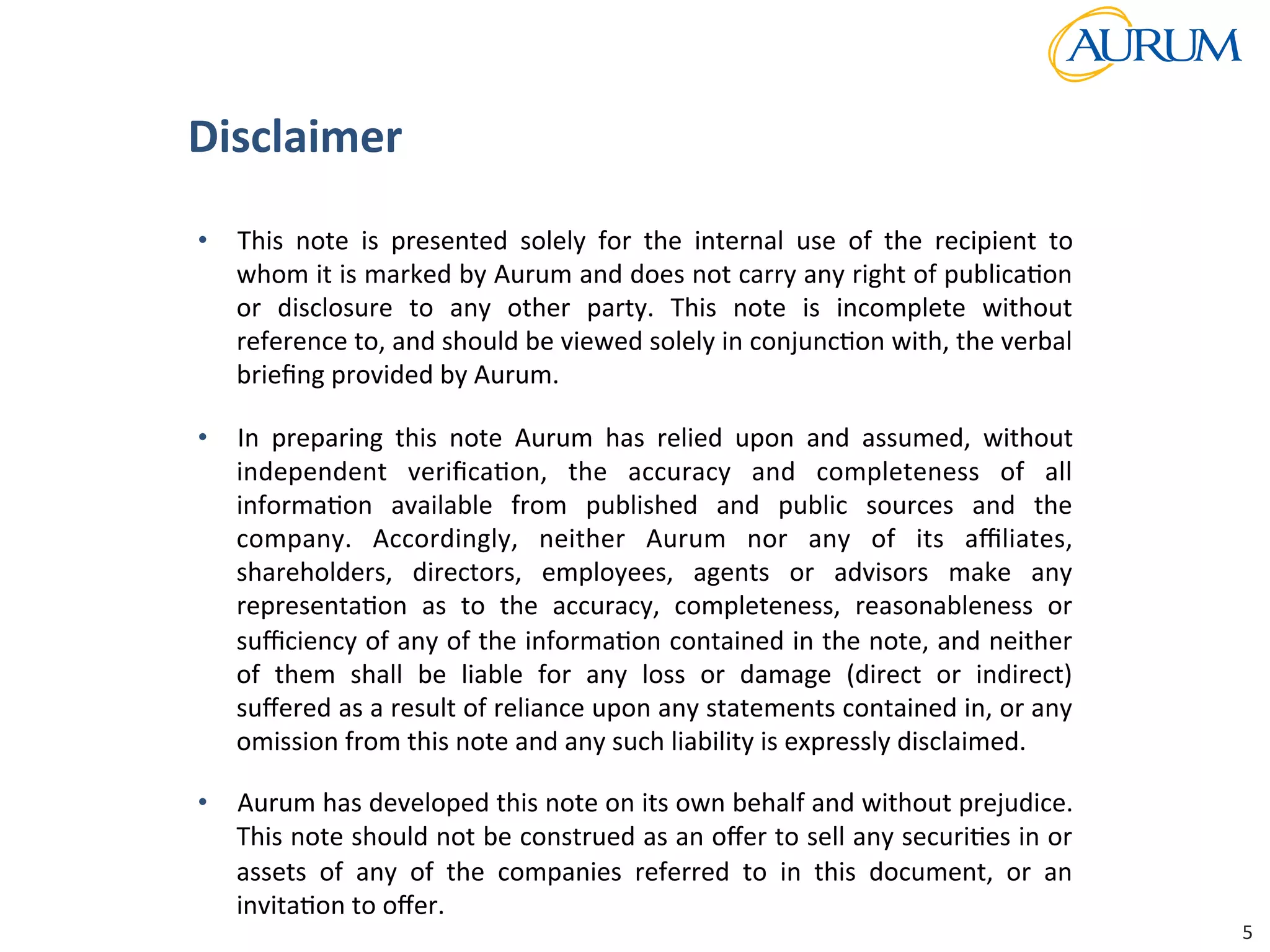 Strictly	
  Conﬁden/al	
  
•  This	
   note	
   is	
   presented	
   solely	
   for	
   the	
   internal	
   use	
   of	
   the	
   recipient	
   to	
  
whom	
  it	
  is	
  marked	
  by	
  Aurum	
  and	
  does	
  not	
  carry	
  any	
  right	
  of	
  publica/on	
  
or	
   disclosure	
   to	
   any	
   other	
   party.	
   This	
   note	
   is	
   incomplete	
   without	
  
reference	
  to,	
  and	
  should	
  be	
  viewed	
  solely	
  in	
  conjunc/on	
  with,	
  the	
  verbal	
  
brieﬁng	
  provided	
  by	
  Aurum.	
  	
  
•  In	
   preparing	
   this	
   note	
   Aurum	
   has	
   relied	
   upon	
   and	
   assumed,	
   without	
  
independent	
   veriﬁca/on,	
   the	
   accuracy	
   and	
   completeness	
   of	
   all	
  
informa/on	
   available	
   from	
   published	
   and	
   public	
   sources	
   and	
   the	
  
company.	
   Accordingly,	
   neither	
   Aurum	
   nor	
   any	
   of	
   its	
   aﬃliates,	
  
shareholders,	
   directors,	
   employees,	
   agents	
   or	
   advisors	
   make	
   any	
  
representa/on	
   as	
   to	
   the	
   accuracy,	
   completeness,	
   reasonableness	
   or	
  
suﬃciency	
  of	
  any	
  of	
  the	
  informa/on	
  contained	
  in	
  the	
  note,	
  and	
  neither	
  
of	
   them	
   shall	
   be	
   liable	
   for	
   any	
   loss	
   or	
   damage	
   (direct	
   or	
   indirect)	
  
suﬀered	
  as	
  a	
  result	
  of	
  reliance	
  upon	
  any	
  statements	
  contained	
  in,	
  or	
  any	
  
omission	
  from	
  this	
  note	
  and	
  any	
  such	
  liability	
  is	
  expressly	
  disclaimed.	
  	
  
•  Aurum	
  has	
  developed	
  this	
  note	
  on	
  its	
  own	
  behalf	
  and	
  without	
  prejudice.	
  
This	
  note	
  should	
  not	
  be	
  construed	
  as	
  an	
  oﬀer	
  to	
  sell	
  any	
  securi/es	
  in	
  or	
  
assets	
   of	
   any	
   of	
   the	
   companies	
   referred	
   to	
   in	
   this	
   document,	
   or	
   an	
  
invita/on	
  to	
  oﬀer.	
  
Disclaimer	
  
5	
  
 