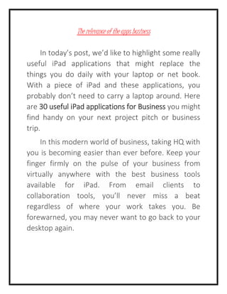 The relevance of the apps business
In today’s post, we’d like to highlight some really
useful iPad applications that might replace the
things you do daily with your laptop or net book.
With a piece of iPad and these applications, you
probably don’t need to carry a laptop around. Here
are 30 useful iPad applications for Business you might
find handy on your next project pitch or business
trip.
In this modern world of business, taking HQ with
you is becoming easier than ever before. Keep your
finger firmly on the pulse of your business from
virtually anywhere with the best business tools
available for iPad. From email clients to
collaboration tools, you’ll never miss a beat
regardless of where your work takes you. Be
forewarned, you may never want to go back to your
desktop again.
 