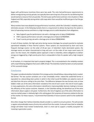 13
began with performance incentives there were two weak. The rules had performance requirements to
deliver energy during scarcity periods, but typically there were long lists of excuses for not delivering that
would exempt a resource from any penalty. This led to poor performance and near crisis situations in New
England and PJM, especially during winter cold snaps when there would be insufficient gas to fuel the gas
generators.
Many markets have now adopted strong performance incentives, which like Colombia’s reliability option,
eliminates excuses. In the following markets there is a requirement to deliver during times the system is
short of operating reserves and there is a high shortage price to settle deviations from obligations:
• New England’s pay-for-performance rule with a shortage price of about $5400/MWh.
• PJM’s capacity performance rule with a shortage price of about $2700/MWh.
• Texas’ scarcity pricing rule with a shortage price of about $9000/MWh.
In each of these markets, the high spot price during reserve shortages has proved essential to motivate
operational reliability in these thermal systems. These systems are characterized by short and more
frequent shortage events—on the order of 20 per year. In Colombia’s hydro dominated system, the
shortage events are better characterized as long and rare—on the order of one major event every 10
years. For this reason, the reliability option approach is best in Colombia, where obligations to deliver
energy are triggered by a high scarcity price that is comparable to that of a peaker with a high marginal
cost.
In all markets, it is important that load is properly hedged. This is accomplished in the reliability markets
with a load-following obligation that covers 100% of load. The Colombia market has been an early example
of this successful design.
Conclusion
This paper considered whether Colombia’s firm energy auction should follow a descending clock or sealed-
bid format. The two auction variations are in fact remarkably similar. Indeed the sealed-bid format is
equivalent to a descending clock auction in which in the initial round the bidders are asked to name all
exit bids from the price ceiling to the price floor. The difference between the two formats rests on how
bidders make use of the extra information revealed at the end of each round—the end of round supply.
In many applications, this extra information is beneficial in improving bidder decision making to increase
the efficiency of the auction outcome. However, in the Colombia setting, the beneficial use of the extra
information about supply is not great. Furthermore, the risk of negative use of the extra information to
exercise market power is relatively high in this setting given the lumpiness of resources relative to the size
of the market. For these reasons, I recommend that Colombia in future auctions switch to the sealed-bid
format.
One other change that I believe Colombia should consider is a switch to annual auctions. This will provide
a regular and predictable means of entry into and exit from the market. It also will mean that he reliability
charge will better track market fundamentals. And it is more apt to support a healthy ecosystem for
investing in generation assets.
 