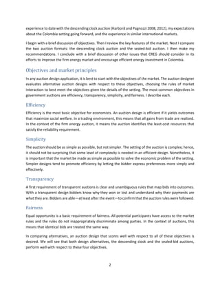 2
experience to date with the descending clock auction (Harbord and Pagnozzi 2008, 2012), my expectations
about the Colombia setting going forward, and the experience in similar international markets.
I begin with a brief discussion of objectives. Then I review the key features of the market. Next I compare
the two auction formats: the descending clock auction and the sealed-bid auction. I then make my
recommendations. I conclude with a brief discussion of other issues that CREG should consider in its
efforts to improve the firm energy market and encourage efficient energy investment in Colombia.
Objectives and market principles
In any auction design application, it is best to start with the objectives of the market. The auction designer
evaluates alternative auction designs with respect to these objectives, choosing the rules of market
interaction to best meet the objectives given the details of the setting. The most common objectives in
government auctions are efficiency, transparency, simplicity, and fairness. I describe each.
Efficiency
Efficiency is the most basic objective for economists. An auction design is efficient if it yields outcomes
that maximize social welfare. In a trading environment, this means that all gains from trade are realized.
In the context of the firm energy auction, it means the auction identifies the least-cost resources that
satisfy the reliability requirement.
Simplicity
The auction should be as simple as possible, but not simpler. The setting of the auction is complex; hence,
it should not be surprising that some level of complexity is needed in an efficient design. Nonetheless, it
is important that the market be made as simple as possible to solve the economic problem of the setting.
Simpler designs tend to promote efficiency by letting the bidder express preferences more simply and
effectively.
Transparency
A first requirement of transparent auctions is clear and unambiguous rules that map bids into outcomes.
With a transparent design bidders know why they won or lost and understand why their payments are
what they are. Bidders are able—at least after the event—to confirm that the auction rules were followed.
Fairness
Equal opportunity is a basic requirement of fairness. All potential participants have access to the market
rules and the rules do not inappropriately discriminate among parties. In the context of auctions, this
means that identical bids are treated the same way.
In comparing alternatives, an auction design that scores well with respect to all of these objectives is
desired. We will see that both design alternatives, the descending clock and the sealed-bid auctions,
perform well with respect to these four objectives.
 