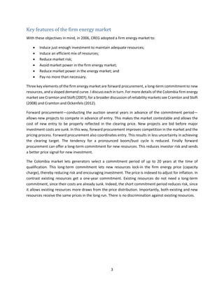 3
Key features of the firm energy market
With these objectives in mind, in 2006, CREG adopted a firm energy market to:
• Induce just enough investment to maintain adequate resources;
• Induce an efficient mix of resources;
• Reduce market risk;
• Avoid market power in the firm energy market;
• Reduce market power in the energy market; and
• Pay no more than necessary.
Three key elements of the firm energy market are forward procurement, a long-term commitment to new
resources, and a sloped demand curve. I discuss each in turn. For more details of the Colombia firm energy
market see Cramton and Stoft (2007); for a broader discussion of reliability markets see Cramton and Stoft
(2008) and Cramton and Ockenfels (2012).
Forward procurement—conducting the auction several years in advance of the commitment period—
allows new projects to compete in advance of entry. This makes the market contestable and allows the
cost of new entry to be properly reflected in the clearing price. New projects are bid before major
investment costs are sunk. In this way, forward procurement improves competition in the market and the
pricing process. Forward procurement also coordinates entry. This results in less uncertainty in achieving
the clearing target. The tendency for a pronounced boom/bust cycle is reduced. Finally forward
procurement can offer a long-term commitment for new resources. This reduces investor risk and sends
a better price signal for new investment.
The Colombia market lets generators select a commitment period of up to 20 years at the time of
qualification. This long-term commitment lets new resources lock-in the firm energy price (capacity
charge), thereby reducing risk and encouraging investment. The price is indexed to adjust for inflation. In
contrast existing resources get a one-year commitment. Existing resources do not need a long-term
commitment, since their costs are already sunk. Indeed, the short commitment period reduces risk, since
it allows existing resources more draws from the price distribution. Importantly, both existing and new
resources receive the same prices in the long run. There is no discrimination against existing resources.
 