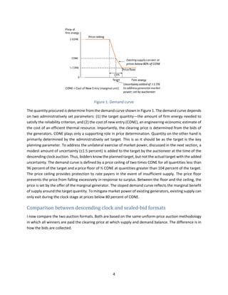 4
Figure 1: Demand curve
The quantity procured is determine from the demand curve shown in Figure 1. The demand curve depends
on two administratively set parameters: (1) the target quantity—the amount of firm energy needed to
satisfy the reliability criterion, and (2) the cost of new entry (CONE), an engineering-economic estimate of
the cost of an efficient thermal resource. Importantly, the clearing price is determined from the bids of
the generators. CONE plays only a supporting role in price determination. Quantity on the other hand is
primarily determined by the administratively set target. This is as it should be as the target is the key
planning parameter. To address the unilateral exercise of market power, discussed in the next section, a
modest amount of uncertainty (±1.5 percent) is added to the target by the auctioneer at the time of the
descending clock auction. Thus, bidders know the planned target, but not the actual target with the added
uncertainty. The demand curve is defined by a price ceiling of two times CONE for all quantities less than
96 percent of the target and a price floor of ½ CONE at quantities greater than 104 percent of the target.
The price ceiling provides protection to rate payers in the event of insufficient supply. The price floor
prevents the price from falling excessively in response to surplus. Between the floor and the ceiling, the
price is set by the offer of the marginal generator. The sloped demand curve reflects the marginal benefit
of supply around the target quantity. To mitigate market power of existing generators, existing supply can
only exit during the clock stage at prices below 80 percent of CONE.
Comparison between descending clock and sealed-bid formats
I now compare the two auction formats. Both are based on the same uniform-price auction methodology
in which all winners are paid the clearing price at which supply and demand balance. The difference is in
how the bids are collected.
 