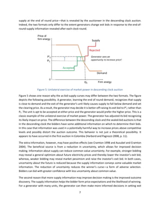 7
supply at the end of round price—that is revealed by the auctioneer in the descending clock auction.
Indeed, the two formats only differ to the extent generators change exit bids in response to the end-of-
round supply information revealed after each clock round.
Figure 5: Unilateral exercise of market power in descending clock auction
Figure 5 shows one reason why the as-bid supply curves may differ between the two formats. The figure
depicts the following possibility. A generator, learning the end of round demand, recognizes that supply
is close to demand and the exit of the generator’s unit likely causes supply to fall below demand and set
the clearing price. As a result, the generator may decide it is better-off raising its exit bid to P’C rather than
PC. The unit is apt to be accepted at either price and the generator would prefer the higher price. This is a
classic example of the unilateral exercise of market power. The generator has adjusted its bid recognizing
its likely impact on price. The difference between the descending clock and the sealed-bid auctions is that
in the descending clock the bidders have some additional information on which to determine their bids.
In this case that information was used in a potentially harmful way to increase prices above competitive
levels and possibly distort the auction outcome. This behavior is not just a theoretical possibility. It
appears to have occurred in the first auction in Colombia (Harbord and Pagnozzi 2008, p. 11).
The extra information, however, may have positive effects (see Cramton 1998 and Ausubel and Cramton
2004). The beneficial source is from a reduction in uncertainty, which allows for improved decision
making. Information about supply can reduce common value uncertainty. For example, stronger bidding
may reveal a general optimism about future electricity prices and thereby lower the investor’s exit bid;
whereas, weaker bidding may reveal market pessimism and raise the investor’s exit bid. In both cases,
uncertainty about the future is reduced because the supply information conveys some valuable market
information. The reduction of uncertainty reduces the winner’s curse—a form of adverse selection.
Bidders can bid with greater confidence with less uncertainty about common value.
The second reason that more supply information may improve decision making is the improved outcome
discovery. The supply information helps the bidder form price expectations and the likelihood of winning.
For a generator with many units, the generator can then make more informed decisions in setting exit
 