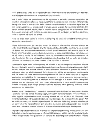 8
prices for the various units. This is especially the case when the units are complementary or the bidder
faces aggregate constraints such as budget or portfolio constraints.
Both of these factors are good reasons for the adjustment of exit bids. And these adjustments are
consistent with economic efficiency. However, neither of these reasons seem important in the Colombia
setting. First, unlike oil lease auctions where common value uncertainty is of first order importance, the
firm energy auction is one characterized by private values—projects have particular attributes that
warrant different exit bids. Second, there is only one product being procured and a single merit order.
Hence, even generators with multiple resources can manage risk and budget and portfolio constraints
nearly as well with the sealed-bid format.
There are three other factors to consider in comparing the clock and sealed-bid formats: privacy,
transparency, and simplicity.
Privacy. At least in theory clock auctions respect the privacy of infra-marginal bids—exit bids that are
better (lower) than the clearing price. Only the high (rejected) portions of the supply curve are revealed.
The auction ends when supply equals demand. Winning bidders reveal only, “I am willing to supply at the
clearing price.” In practice, however, due to the lumpiness of resources and to mitigate market power, in
the last round of bidding the auctioneer asks for all exit bids between the start of round price and the
price floor. Hence, there is no privacy difference between the descending clock and sealed-bid formats in
Colombia. The full range of exit bids is revealed to the auctioneer in both cases.
Transparency. Higher levels of transparency are achieved in auction designs with excellent outcome
discovery—both with respect to prices and prospects for winning. Outcome discovery is encouraged with
dynamic auctions, such as clock auctions, in which substantial information is provided to bidders to
understand prices and winning prospects during the auction. Still the auction designer must recognize
that the release of some information could potentially be used to foster collusion or improper
coordination among bidders. For this reason it is common to release anonymous information that is
relevant to understanding demand in a forward auction or supply in a reverse auction. Transparent
auctions have an information policy that reveals information that is most helpful in understanding
demand and supply. Such designs promote outcome discovery, which generally promotes auction
participation and competition.
However, in the case of Colombia’s firm energy auction there is little difference in transparency between
a clock and sealed-bid format. Regarding supply, only slightly more information is revealed: the end of
round supply at the end of each round. Regarding demand, the clock auction is less transparent, since
demand uncertainty is introduced in the demand curve to mitigate the exercise of market power. With
the sealed-bid format, it is unnecessary to introduce this additional uncertainty. The true demand curve
can be revealed. This has an efficiency gain, since then the market is cleared against the true demand,
rather than a curve that has been distorted to increase uncertainty and mitigate market power.
Simplicity. Simplicity is best measured in terms of the simplicity of participating in the auction. Clear rules
that make it straightforward to develop an effective bidding strategy get high marks for simplicity. Simpler
auction designs tend to avoid guesswork. For example, the descending clock format facilitates outcome
 