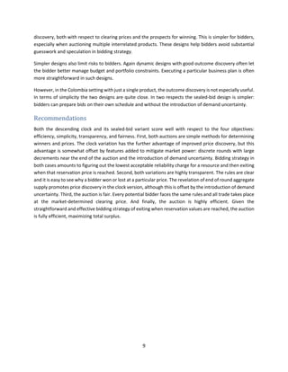 9
discovery, both with respect to clearing prices and the prospects for winning. This is simpler for bidders,
especially when auctioning multiple interrelated products. These designs help bidders avoid substantial
guesswork and speculation in bidding strategy.
Simpler designs also limit risks to bidders. Again dynamic designs with good outcome discovery often let
the bidder better manage budget and portfolio constraints. Executing a particular business plan is often
more straightforward in such designs.
However, in the Colombia setting with just a single product, the outcome discovery is not especially useful.
In terms of simplicity the two designs are quite close. In two respects the sealed-bid design is simpler:
bidders can prepare bids on their own schedule and without the introduction of demand uncertainty.
Recommendations
Both the descending clock and its sealed-bid variant score well with respect to the four objectives:
efficiency, simplicity, transparency, and fairness. First, both auctions are simple methods for determining
winners and prices. The clock variation has the further advantage of improved price discovery, but this
advantage is somewhat offset by features added to mitigate market power: discrete rounds with large
decrements near the end of the auction and the introduction of demand uncertainty. Bidding strategy in
both cases amounts to figuring out the lowest acceptable reliability charge for a resource and then exiting
when that reservation price is reached. Second, both variations are highly transparent. The rules are clear
and it is easy to see why a bidder won or lost at a particular price. The revelation of end of round aggregate
supply promotes price discovery in the clock version, although this is offset by the introduction of demand
uncertainty. Third, the auction is fair. Every potential bidder faces the same rules and all trade takes place
at the market-determined clearing price. And finally, the auction is highly efficient. Given the
straightforward and effective bidding strategy of exiting when reservation values are reached, the auction
is fully efficient, maximizing total surplus.
 