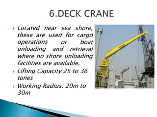  Located near sea shore,
these are used for cargo
operations
unloading
or boat
and retrieval
where no shore unloading
facilities are available.
 Lifting Capacity:25 to 36
tones
 Working Radius: 20m to
30m
 