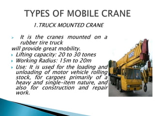 1.TRUCK MOUNTED CRANE
 It is the cranes mounted on a
rubber tire truck
will provide great mobility.
 Lifting capacity: 20 to 30 tones
 Working Radius: 15m to 20m
 Use: It is used for the loading and
unloading of motor vehicle rolling
stock, for cargoes primarily of a
heavy and single-item nature, and
also for construction and repair
work.
 