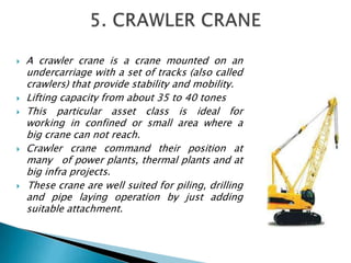  A crawler crane is a crane mounted on an
undercarriage with a set of tracks (also called
crawlers) that provide stability and mobility.
 Lifting capacity from about 35 to 40 tones
 This particular asset class is ideal for
working in confined or small area where a
big crane can not reach.
 Crawler crane command their position at
many of power plants, thermal plants and at
big infra projects.
 These crane are well suited for piling, drilling
and pipe laying operation by just adding
suitable attachment.
 