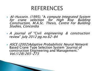  Al-Hussein. (1995). “A compute Integrated System
for crane selection for High Rise Building
Construction, M.A.Sc. Thesis, Centre For Building
Studies, Concordia
 A journal of “Civil engineering & construction
review” July 2012 pg.no.62-84
 ASCE (2002)Adaptive Probabilistic Neural Network
Based Crane Type Selection System “Journal of
construction Engineering and Management.”
Vol.(128):265-273
 