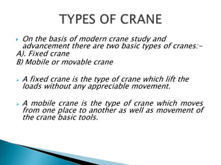  On the basis of modern crane study and
advancement there are two basic types of cranes:-
A). Fixed crane
B) Mobile or movable crane
 A fixed crane is the type of crane which lift the
loads without any appreciable movement.
 A mobile crane is the type of crane which moves
from one place to another as well as movement of
the crane basic tools.
 