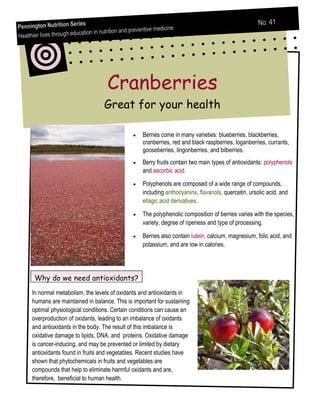 ries                                                                           No. 41
Pennington Nutrition Se                                        medicine
                                   in nutrition and preventive
Healt hier lives through education




                                        Cranberries
                                       Great for your health

                                                        Berries come in many varieties: blueberries, blackberries,
                                                        cranberries, red and black raspberries, loganberries, currants,
                                                        gooseberries, lingonberries, and bilberries.
                                                        Berry fruits contain two main types of antioxidants: polyphenols
                                                        and ascorbic acid.

                                                        Polyphenols are composed of a wide range of compounds,
                                                        including anthocyanins, flavanols, quercetin, ursolic acid, and
                                                        ellagic acid derivatives.

                                                        The polyphenolic composition of berries varies with the species,
                                                        variety, degree of ripeness and type of processing.

                                                        Berries also contain lutein, calcium, magnesium, folic acid, and
                                                        potassium, and are low in calories.




       Why do we need antioxidants?
      In normal metabolism, the levels of oxidants and antioxidants in
      humans are maintained in balance. This is important for sustaining
      optimal physiological conditions. Certain conditions can cause an
      overproduction of oxidants, leading to an imbalance of oxidants
      and antioxidants in the body. The result of this imbalance is
      oxidative damage to lipids, DNA, and proteins. Oxidative damage
      is cancer-inducing, and may be prevented or limited by dietary
      antioxidants found in fruits and vegetables. Recent studies have
      shown that phytochemicals in fruits and vegetables are
      compounds that help to eliminate harmful oxidants and are,
      therefore, beneficial to human health.
 