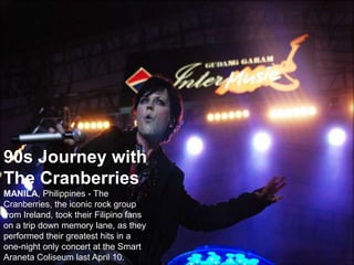 90s Journey with
The Cranberries
MANILA, Philippines - The
Cranberries, the iconic rock group
from Ireland, took their Filipino fans
on a trip down memory lane, as they
performed their greatest hits in a
one-night only concert at the Smart
Araneta Coliseum last April 10.
 