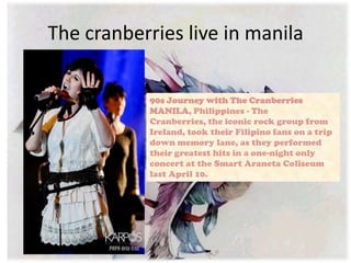 The cranberries live in manila

           90s Journey with The Cranberries
           MANILA, Philippines - The
           Cranberries, the iconic rock group from
           Ireland, took their Filipino fans on a trip
           down memory lane, as they performed
           their greatest hits in a one-night only
           concert at the Smart Araneta Coliseum
           last April 10.
 