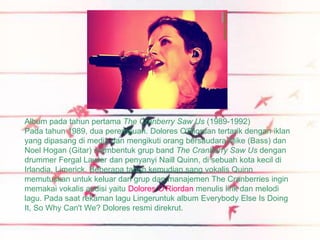 Album pada tahun pertama The Cranberry Saw Us (1989-1992)
Pada tahun 1989, dua perempuan. Dolores O'Riordan tertarik dengan iklan
yang dipasang di media dan mengikuti orang bersaudara Mike (Bass) dan
Noel Hogan (Gitar) membentuk grup band The Cranberry Saw Us dengan
drummer Fergal Lawler dan penyanyi Naill Quinn, di sebuah kota kecil di
Irlandia, Limerick. Beberapa tahun kemudian sang vokalis Quinn
memutuskan untuk keluar dari grup dan manajemen The Cranberries ingin
memakai vokalis audisi yaitu Dolores O'Riordan menulis lirik dan melodi
lagu. Pada saat rekaman lagu Lingeruntuk album Everybody Else Is Doing
It, So Why Can't We? Dolores resmi direkrut.
 
