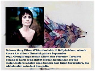Dolores Mary Eileen O'Riordan lahir di Ballybricken, sebuah
kota 8 km di luar Limerick pada 6 September
1971. Orangtuanya adalah Eileen dan Terrance. Terrance
berada di kursi roda akibat sebuah kecelakaan sepeda
motor. Dolores adalah anak bungsu dari tujuh bersaudara, dia
adalah salah satu dari dua gadis.
 
