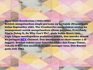 Masa-masa Kesuksesan (1993-1995)
Setelah mengeluarkan single pertama yg bertajuk Dreams pada
bulan September 1992. The Cranberries mengajukan usulan ke
management untuk mengeluarkan album pertama, Everybody
Else is Doing It, So Why Can't We? , pada bulan Maret 1993.
Lagu Linger mendapatkan perhatian publik, dan mereka masuk
ke jaringan MTV Channel. Dan mendapatkan chart nomor 1 di
Inggris. Setelah sukses tour Amerika Utara dan Eropa Timur,
vokalis O'Riordan menikah dengan manager tour, Don Burton
pada Juli 1994.
 