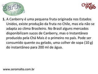 1. A Canberry é uma pequena fruta originada nos Estados
   Unidos, existe produção da fruta no Chile, mas ela não se
   adapta ao clima Brasileiro. No Brasil alguns mercados
   disponibilizam sucos de Canberry, mas o Instantâneo
   produzido pela Chá Mais é o primeiro no país. Pode ser
   consumido quente ou gelado, uma colher de sopa (10 g)
   do instantâneo para 200 ml de água.




www.zeromalto.com.br
 