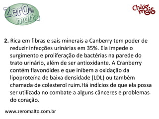 2. Rica em fibras e sais minerais a Canberry tem poder de
   reduzir infecções urinárias em 35%. Ela impede o
   surgimento e proliferação de bactérias na parede do
   trato urinário, além de ser antioxidante. A Cranberry
   contém flavonóides e que inibem a oxidação da
   lipoproteína de baixa densidade (LDL) ou também
   chamada de colesterol ruim.Há indícios de que ela possa
   ser utilizada no combate a alguns cânceres e problemas
   do coração.
www.zeromalto.com.br
 