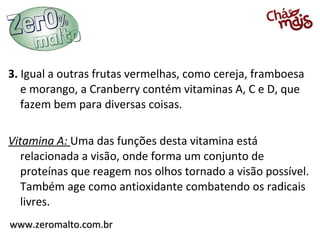 3. Igual a outras frutas vermelhas, como cereja, framboesa
   e morango, a Cranberry contém vitaminas A, C e D, que
   fazem bem para diversas coisas.

Vitamina A: Uma das funções desta vitamina está
   relacionada a visão, onde forma um conjunto de
   proteínas que reagem nos olhos tornado a visão possível.
   Também age como antioxidante combatendo os radicais
   livres.
www.zeromalto.com.br
 