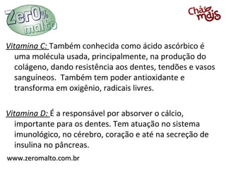 Vitamina C: Também conhecida como ácido ascórbico é
   uma molécula usada, principalmente, na produção do
   colágeno, dando resistência aos dentes, tendões e vasos
   sanguíneos. Também tem poder antioxidante e
   transforma em oxigênio, radicais livres.

Vitamina D: É a responsável por absorver o cálcio,
   importante para os dentes. Tem atuação no sistema
   imunológico, no cérebro, coração e até na secreção de
   insulina no pâncreas.
www.zeromalto.com.br
 