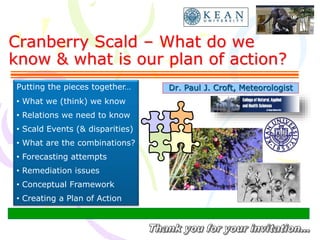 Cranberry Scald – What do we
know & what is our plan of action?
Dr. Paul J. Croft, MeteorologistPutting the pieces together…
• What we (think) we know
• Relations we need to know
• Scald Events (& disparities)
• What are the combinations?
• Forecasting attempts
• Remediation issues
• Conceptual Framework
• Creating a Plan of Action
 