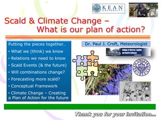 Scald & Climate Change –
What is our plan of action?
Dr. Paul J. Croft, MeteorologistPutting the pieces together…
• What we (think) we know
• Relations we need to know
• Scald Events (& the future)
• Will combinations change?
• Forecasting more scald?
• Conceptual Framework
• Climate Change – Creating
a Plan of Action for the future
 