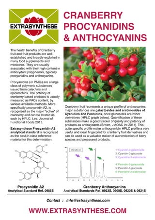 CRANBERRY
PROCYANIDINS
& ANTHOCYANINS
WWW.EXTRASYNTHESE.COM
The health benefits of Cranberry
fruit and fruit products are well-
established and broadly exploited in
many food supplements and
medicines. They are usually
associated with their high content in
antioxydant polyphenols, typically
procyanidins and anthocyanins.
Procyanidins (or PACs) are a large
class of polymeric substances
issued from catechins and
epicatechins. The potency of
cranberry based products is usually
measured as PACs content, by
various available methods. More
specifically procyanidin A2, is
recognized as the major "active" of
cranberry and can be titrated as
such by HPLC: Lee, Journal of
Functional Foods 2013.
Extrasynthese Procyanidin A2
analytical standard is recognized
as the best-in-class reference
material for this determination.
Cranberry Anthocyanins
Analytical Standards Ref. 0923S, 0908S, 0920S & 0924S
Procyanidin A2
Analytical Standard Ref. 0985S
Contact : info@extrasynthese.com
Cranberry fruit represents a unique profile of anthocyanins:
major substances are galactosides and arabinosides of
Cyanidins and Peonidins, once glucosides are minor
derivatives (HPLC graph below). Quantification of these
substances make a good tracker of quality and potency of
products as antioxydants (Brown, J AOAC Int 2011). This
quite specific profile make anthocyanidin HPLC profile a very
useful and clear fingerprint for cranberry fruit derivatives and
can be used as a valuable maker of authentication of berry
species and processed products.
 