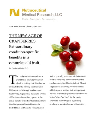NMR News: Volume 3, Issue 4, April 2010




THE NEW AGE OF
CRANBERRIES:
Extraordinary
condition-specific
benefits in a
centuries-old fruit
By: Charles Spielholz, Ph.D.




T
          he cranberry fruit comes from a           fruit is generally processed into juice, sauce
          plant that is an evergreen dwarf          or dried fruit; only a small amount of the
          shrub or trailing vine. Cranberries       cranberry crop is sold as fresh fruit. Almost
are related to the bilberry (see the March          all processed cranberry products contain
2010 article on bilberry), blueberry and            added sugar or another fruit juice product
huckleberry. Represented by several species         because cranberry is generally considered to
of Vaccinium, the cranberry grows in the            be too “sharp” or “tart” for the palate.
cooler climates of the Northern Hemisphere.         Therefore, cranberry juice is generally
Cranberries are cultivated both in the              available as a cocktail mixed with another,
United States and Canada. The cultivated

                                                1
 
