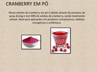 CRANBERRY EM PÓ
 Nosso extrato de cranberry em pó é obtido através do processo de
 spray drying e tem 90% de sólidos de cranberry, sendo totalmente
 solúvel. Ideal para aplicações em produtos nutracêuticos, bebidas
                      energéticas e confeitaria.
 