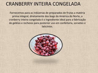 CRANBERRY INTEIRA CONGELADA
  Fornecemos para as indústrias de preparados de frutas a matéria
    prima integral, diretamente dos bogs da América do Norte, a
 cranberry inteira congelada é o ingrediente ideal para a fabricação
 de geléias e recheios para posterior uso em confeitaria, sorvetes e
                              laticínios.
 