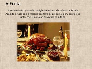 A Fruta
  A cranberry faz parte da tradição americana de celebrar o Dia de
Ação de Graças pois a maioria das famílias prepara o peru servido no
            jantar com um molho feito com essa fruta.
 