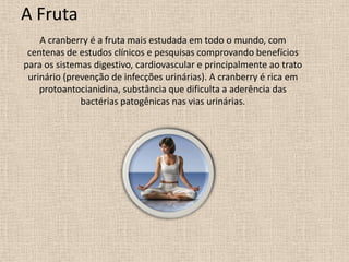 A Fruta
    A cranberry é a fruta mais estudada em todo o mundo, com
 centenas de estudos clínicos e pesquisas comprovando benefícios
para os sistemas digestivo, cardiovascular e principalmente ao trato
 urinário (prevenção de infecções urinárias). A cranberry é rica em
    protoantocianidina, substância que dificulta a aderência das
              bactérias patogênicas nas vias urinárias.
 