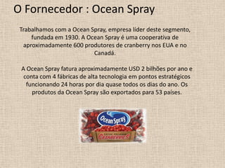 O Fornecedor : Ocean Spray
 Trabalhamos com a Ocean Spray, empresa líder deste segmento,
     fundada em 1930. A Ocean Spray é uma cooperativa de
  aproximadamente 600 produtores de cranberry nos EUA e no
                          Canadá.

 A Ocean Spray fatura aproximadamente USD 2 bilhões por ano e
  conta com 4 fábricas de alta tecnologia em pontos estratégicos
   funcionando 24 horas por dia quase todos os dias do ano. Os
     produtos da Ocean Spray são exportados para 53 países.
 