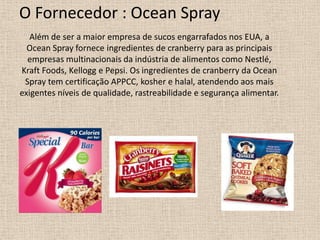 O Fornecedor : Ocean Spray
   Além de ser a maior empresa de sucos engarrafados nos EUA, a
  Ocean Spray fornece ingredientes de cranberry para as principais
  empresas multinacionais da indústria de alimentos como Nestlé,
Kraft Foods, Kellogg e Pepsi. Os ingredientes de cranberry da Ocean
 Spray tem certificação APPCC, kosher e halal, atendendo aos mais
exigentes níveis de qualidade, rastreabilidade e segurança alimentar.
 