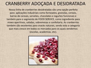 CRANBERRY ADOÇADA E DESIDRATADA
  Nossa linha de cranberries desidratadas são uma opção perfeita
   para aplicações industriais como forneados, granolas, cereais,
   barras de cereais, sorvetes, chocolates e iogurtes funcionais e
também para o segmento de FOOD SERVICE, como ingrediente para
 mixes-aperitivos, saladas, sobremesas e confeitaria. As cranberries
também são excelentes para snacks naturais, sendo esta a categoria
  que mais cresce em todos os mercados para os quais vendemos
                      (escolas, academias, etc).
 