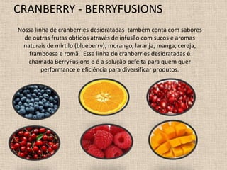 CRANBERRY - BERRYFUSIONS
Nossa linha de cranberries desidratadas também conta com sabores
  de outras frutas obtidos através de infusão com sucos e aromas
 naturais de mirtilo (blueberry), morango, laranja, manga, cereja,
    framboesa e romã. Essa linha de cranberries desidratadas é
   chamada BerryFusions e é a solução pefeita para quem quer
         performance e eficiência para diversificar produtos.
 
