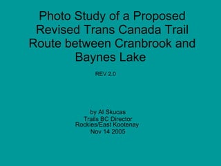 Photo Study of a Proposed
 Revised Trans Canada Trail
Route between Cranbrook and
       Baynes Lake
             REV 2.0




            by Al Skucas
         Trails BC Director
       Rockies/East Kootenay
            Nov 14 2005
 