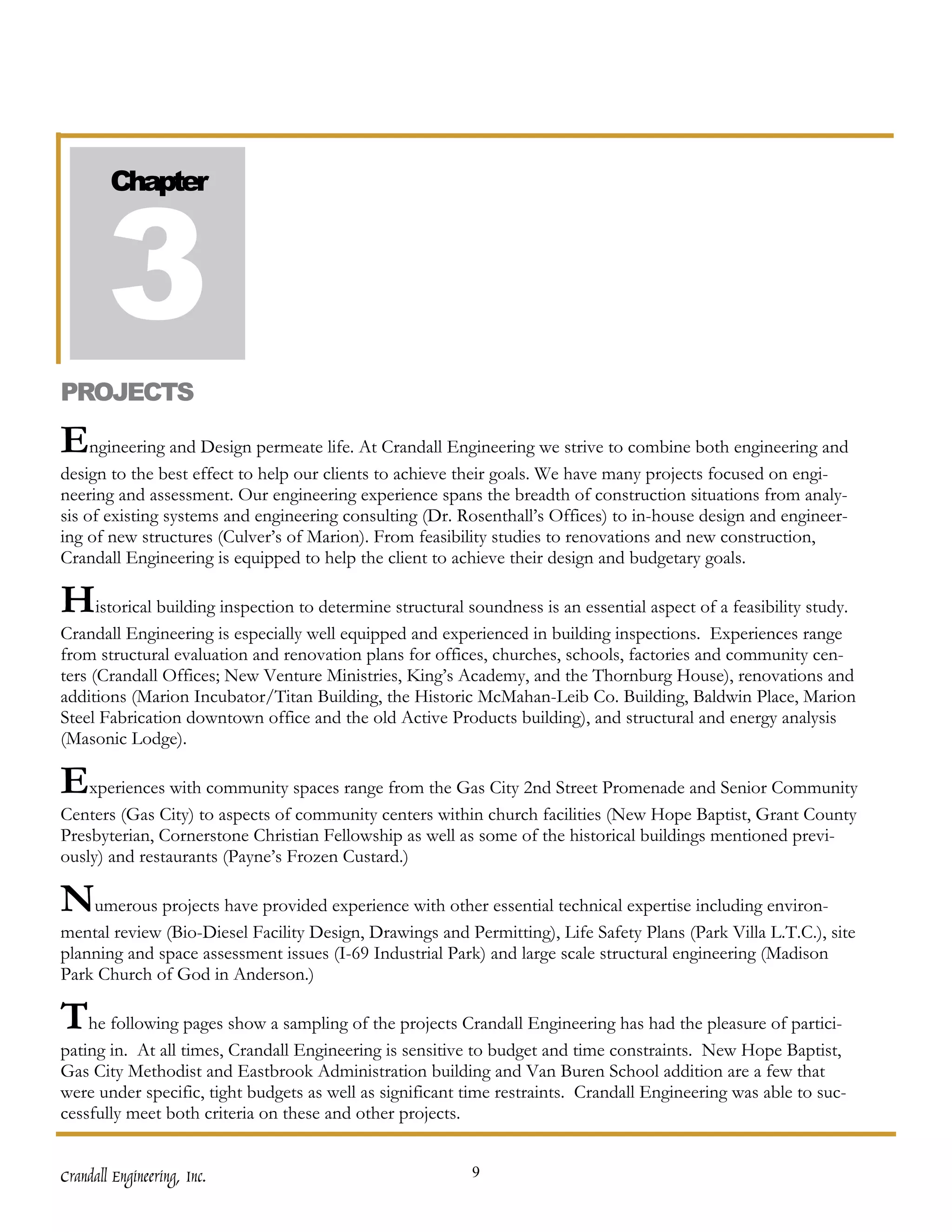 3
        Chapter




PROJECTS

Engineering and Design permeate life. At Crandall Engineering we strive to combine both engineering and
design to the best effect to help our clients to achieve their goals. We have many projects focused on engi-
neering and assessment. Our engineering experience spans the breadth of construction situations from analy-
sis of existing systems and engineering consulting (Dr. Rosenthall’s Offices) to in-house design and engineer-
ing of new structures (Culver’s of Marion). From feasibility studies to renovations and new construction,
Crandall Engineering is equipped to help the client to achieve their design and budgetary goals.

Historical building inspection to determine structural soundness is an essential aspect of a feasibility study.
Crandall Engineering is especially well equipped and experienced in building inspections. Experiences range
from structural evaluation and renovation plans for offices, churches, schools, factories and community cen-
ters (Crandall Offices; New Venture Ministries, King’s Academy, and the Thornburg House), renovations and
additions (Marion Incubator/Titan Building, the Historic McMahan-Leib Co. Building, Baldwin Place, Marion
Steel Fabrication downtown office and the old Active Products building), and structural and energy analysis
(Masonic Lodge).

Experiences with community spaces range from the Gas City 2nd Street Promenade and Senior Community
Centers (Gas City) to aspects of community centers within church facilities (New Hope Baptist, Grant County
Presbyterian, Cornerstone Christian Fellowship as well as some of the historical buildings mentioned previ-
ously) and restaurants (Payne’s Frozen Custard.)

Numerous projects have provided experience with other essential technical expertise including environ-
mental review (Bio-Diesel Facility Design, Drawings and Permitting), Life Safety Plans (Park Villa L.T.C.), site
planning and space assessment issues (I-69 Industrial Park) and large scale structural engineering (Madison
Park Church of God in Anderson.)

The following pages show a sampling of the projects Crandall Engineering has had the pleasure of partici-
pating in. At all times, Crandall Engineering is sensitive to budget and time constraints. New Hope Baptist,
Gas City Methodist and Eastbrook Administration building and Van Buren School addition are a few that
were under specific, tight budgets as well as significant time restraints. Crandall Engineering was able to suc-
cessfully meet both criteria on these and other projects.


Crandall Engineering, Inc.                                9
 