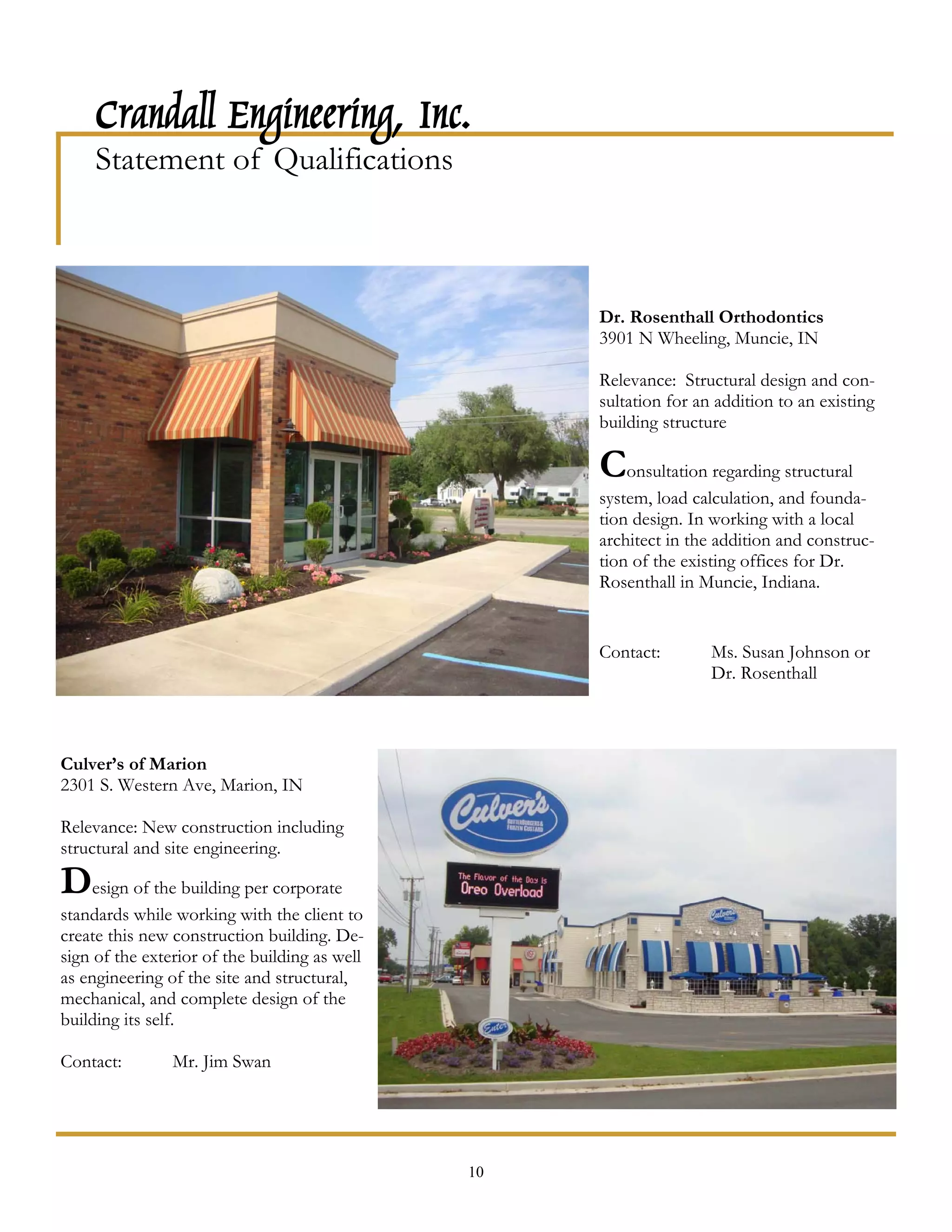 Crandall Engineering, Inc.
     Statement of Qualifications



                                                    Dr. Rosenthall Orthodontics
                                                    3901 N Wheeling, Muncie, IN

                                                    Relevance: Structural design and con-
                                                    sultation for an addition to an existing
                                                    building structure

                                                    Consultation regarding structural
                                                    system, load calculation, and founda-
                                                    tion design. In working with a local
                                                    architect in the addition and construc-
                                                    tion of the existing offices for Dr.
                                                    Rosenthall in Muncie, Indiana.


                                                    Contact:        Ms. Susan Johnson or
                                                                    Dr. Rosenthall



Culver’s of Marion
2301 S. Western Ave, Marion, IN

Relevance: New construction including
structural and site engineering.

Design of the building per corporate
standards while working with the client to
create this new construction building. De-
sign of the exterior of the building as well
as engineering of the site and structural,
mechanical, and complete design of the
building its self.

Contact:        Mr. Jim Swan




                                               10
 